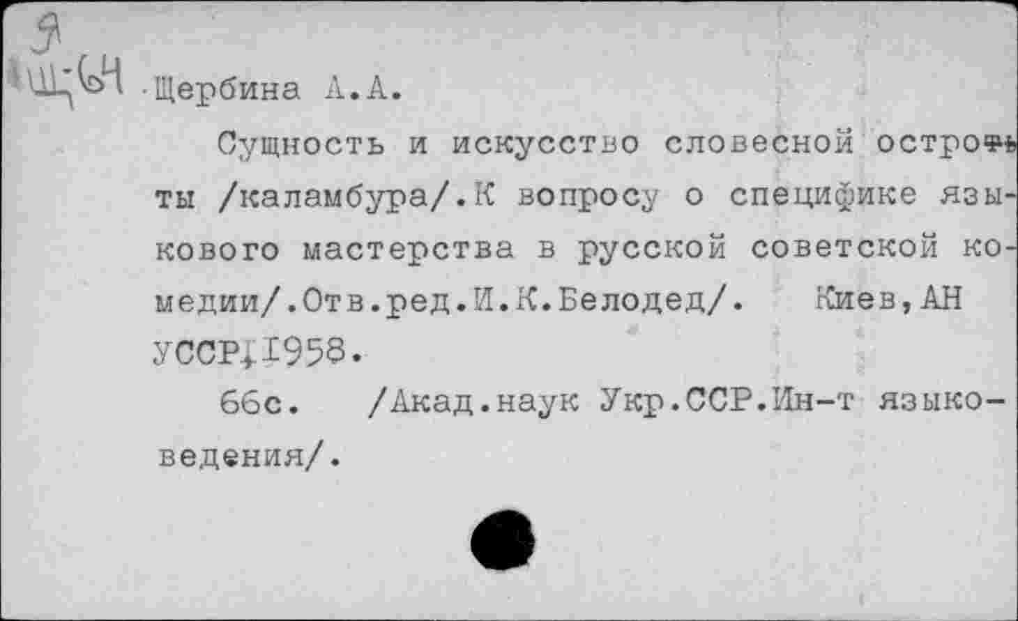 ﻿■Щербина А.А.
Сущность и искусство словесной острое ты /каламбура/.К вопросу о специфике языкового мастерства в русской советской коме дии/.Отв.ред.И.К.Белодед/.	Киев,АН
усср;х95в.
ббс.	/Акад.наук Укр.ССР.Ин-т языко-
ведения/.